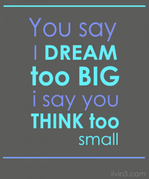 You Say I dream too big, I say you think too small. Dream on Dreamer ...