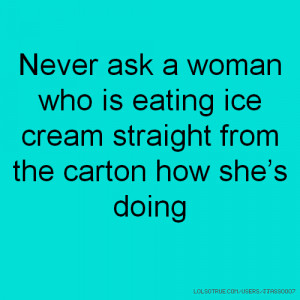 Never ask a woman who is eating ice cream straight from the carton how ...