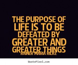 The purpose of life is to be defeated by greater and greater.. Rainer ...