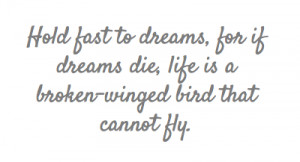 Hold fast to dreams, for if dreams die, life is a broken-winged bird ...