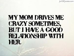 My mom drives me crazy sometimes but I have a good relationship with