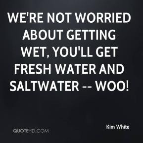 Kim White - We're not worried about getting wet, You'll get fresh ...