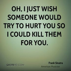 Oh, I just wish someone would try to hurt you so I could kill them for ...