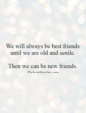 ... best friends until we are old and senile. then we can be new friends