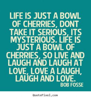 ... bowl of cherries, so live and laugh and laugh at love, love a laugh