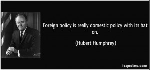 Foreign policy is really domestic policy with its hat on. - Hubert ...