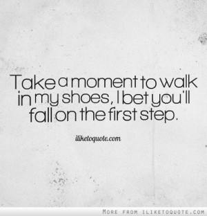 Take a moment to walk in my shoes, I bet you',ll fall on the first ...