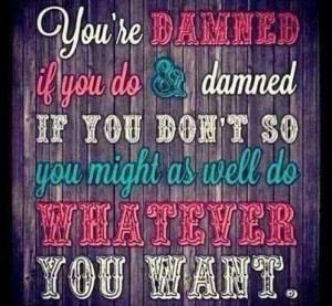 Damned if you do