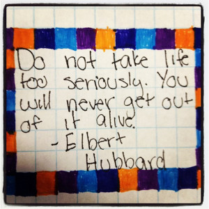 ... take life to seriously. You will never get out alive. - Elbert Hubbard