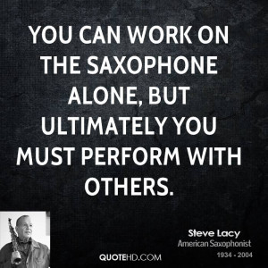 You can work on the saxophone alone, but ultimately you must perform ...