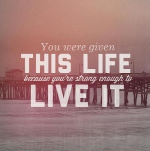 You were given this life because you're strong enough to live it