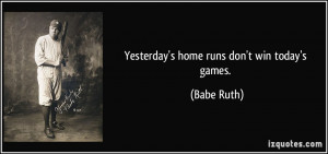 Yesterday's home runs don't win today's games. - Babe Ruth