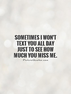 Sometimes I won't text you all day just to see how much you miss me.