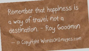... that happiness is a way of travel, not a destination. roy goodman