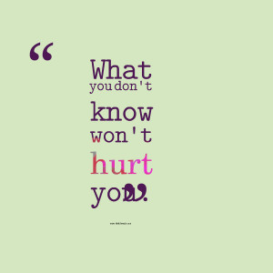 What you don’t know won’t hurt you.