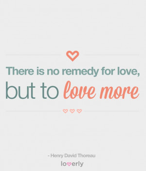 ... There is no remedy for love, but to love more.” -Henry David Thoreau