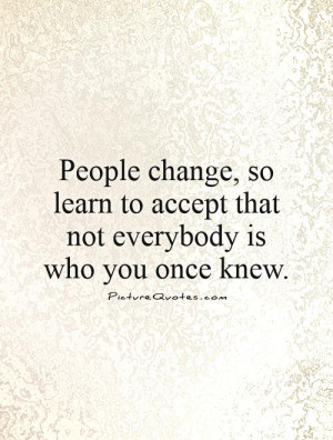 People change, so learn to accept that not everybody is who you once ...