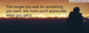 The longer you wait for something you want, the more you'll appreciate ...