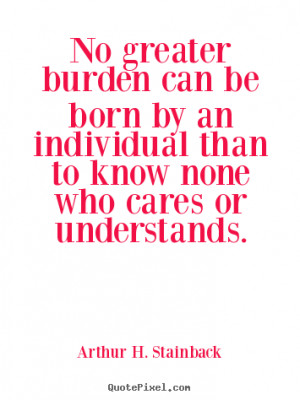 No greater burden can be born by an individual than to know none who ...