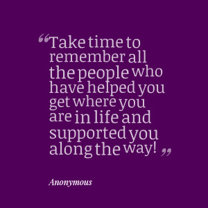 take time to remember all the people who have helped you get where you ...