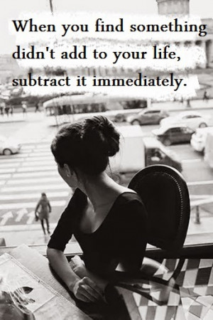 ... you find something didn't add to your life, subtract it immediately