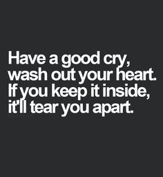 Have a good cry. Wash out your heart. If you keep it all in, it'll ...