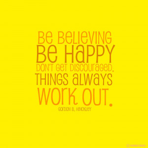 Be believing, be happy, don't get discouraged. Things always work out ...