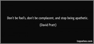... fool's, don't be complacent, and stop being apathetic. - David Pratt