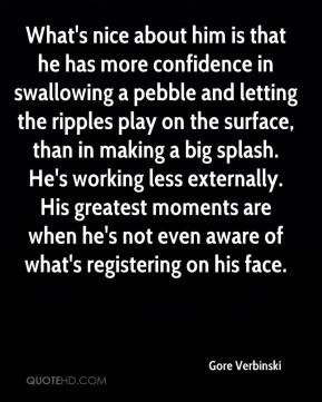 nice about him is that he has more confidence in swallowing a pebble ...