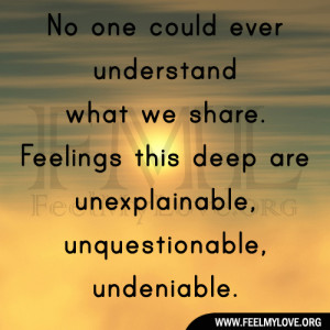 ... . Feelings this deep are unexplainable, unquestionable, undeniable