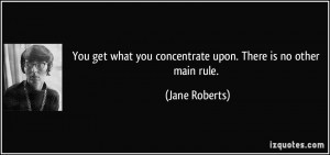 You get what you concentrate upon. There is no other main rule. - Jane ...