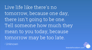 Live life like there's no tomorrow, because one day, there isn't going ...