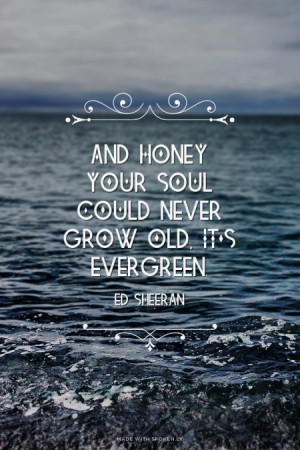 And honey your soul could never grow old, it's evergreen. - Ed Sheeran ...