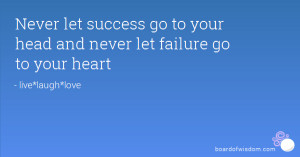 ... let success go to your head and never let failure go to your heart