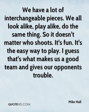 Mike Hall - We have a lot of interchangeable pieces. We all look alike ...