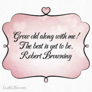Grow old along with me! The best is yet to be. Robert Browning