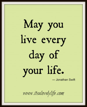 May you live every day of your life.” -Jonathan Swift
