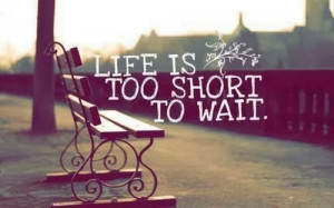 Life is too short to wait