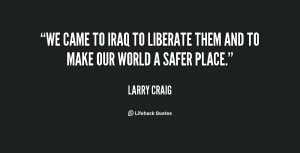 We came to Iraq to liberate them and to make our world a safer place ...