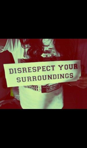 Disrespect your surroundings
