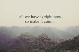 All we have is right now, so make it count.