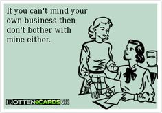 If you can't mind your own business then don't bother with mine either ...