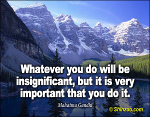 Whatever you do will be insignificant, but it is very important that ...