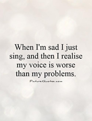 When I'm sad I just sing, and then I realize my voice is worse than my ...