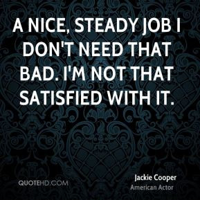 nice, steady job I don't need that bad. I'm not that satisfied with ...