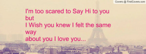 too scared to Say Hi to you but I Wish you knew I felt the same ...