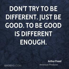 ... try to be different. Just be good. To be good is different enough