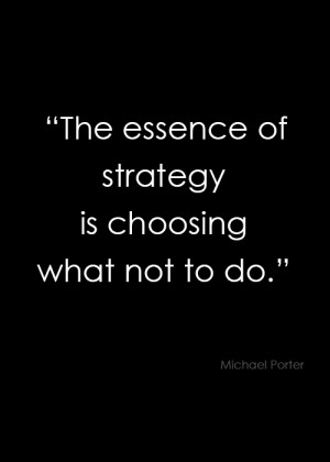 ... essence of strategy is choosing what not to do.” – Michael Porter