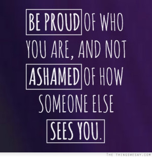 Be proud of who you are and no ashamed of how someone else sees you