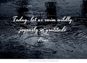 Today, let us swim wildly, joyously in gratitude. ~Rumi